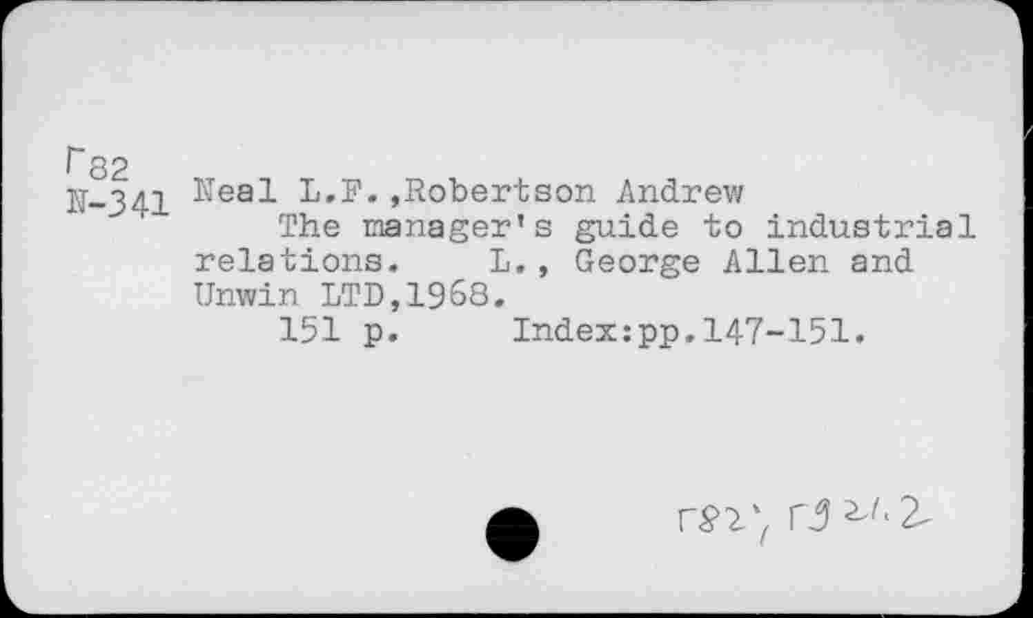 ﻿f 82
11-341 ^ea-^ I»,F. »Robertson Andrew
The manager’s guide to industrial relations. L,, George Allen and Unwin LTD,1968.
151 p. Indexipp.147-151.
